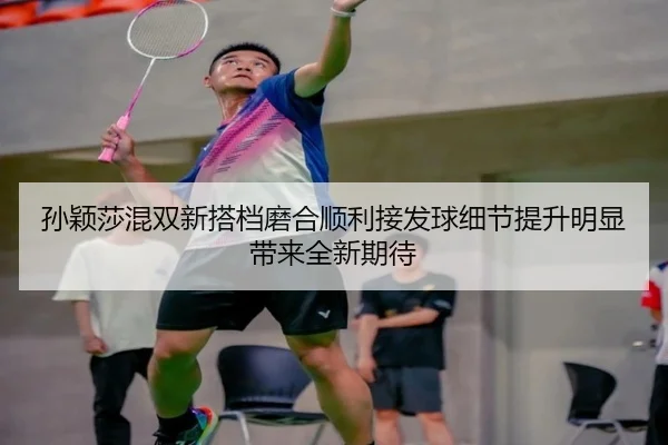 孙颖莎混双新搭档磨合顺利接发球细节提升明显带来全新期待