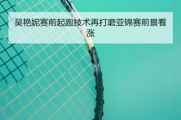 吴艳妮赛前起跑技术再打磨亚锦赛前景看涨